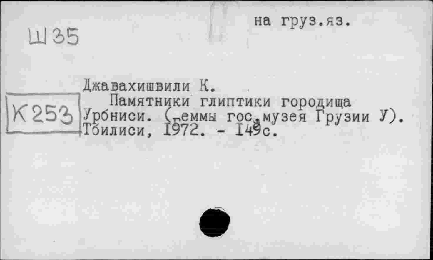 ﻿Ш2>5
на груз.яз.
Джавахишвили К.
. .. nc. . Памятники глиптики городища
К Урбниси. (геммы гос.музея Грузии —тТоилиси, 1972. - 149с.